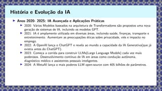 ▶ Anos 2020- 2025: IA Avançada e Aplicações Práticas
▶ 2020: Vários Modelos baseados na arquitetura de Transformadores são propostos uma nova
geração de sistemas de IA, incluindo os modelos GPT.
▶ 2021: IA é amplamente utilizada em diversas áreas, incluindo saúde, finanças, transporte e
entretenimento. Aumentam as preocupações éticas sobre privacidade, viés e impacto no
emprego.
▶ 2022: A OpenAI lança o ChatGPT e revela ao mundo a capacidade da IA Generativa(que já
existia antes do ChatGPT).
▶ 2023: Começa a corrida para construir LLMs(Large Language Models) cada vez mais
poderosos. Desenvolvimento contínuo de IA em áreas como condução autônoma,
diagnóstico médico e assistentes pessoais inteligentes.
▶ 2024: A MetaAI lança o mais poderos LLM open-source com 405 bilhões de parâmetros.
História e Evolução da IA
 