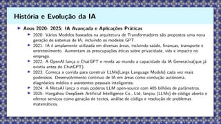 ▶ Anos 2020- 2025: IA Avançada e Aplicações Práticas
▶ 2020: Vários Modelos baseados na arquitetura de Transformadores são propostos uma nova
geração de sistemas de IA, incluindo os modelos GPT.
▶ 2021: IA é amplamente utilizada em diversas áreas, incluindo saúde, finanças, transporte e
entretenimento. Aumentam as preocupações éticas sobre privacidade, viés e impacto no
emprego.
▶ 2022: A OpenAI lança o ChatGPT e revela ao mundo a capacidade da IA Generativa(que já
existia antes do ChatGPT).
▶ 2023: Começa a corrida para construir LLMs(Large Language Models) cada vez mais
poderosos. Desenvolvimento contínuo de IA em áreas como condução autônoma,
diagnóstico médico e assistentes pessoais inteligentes.
▶ 2024: A MetaAI lança o mais poderos LLM open-source com 405 bilhões de parâmetros.
▶ 2025: Hangzhou DeepSeek Artificial Intelligence Co., Ltd, lançou (LLMs) de código aberto e
oferece serviços como geração de textos, análise de código e resolução de problemas
matemáticos.
História e Evolução da IA
 