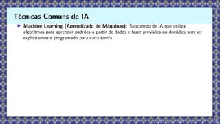 ▶ Machine Learning (Aprendizado de Máquinas): Subcampo de IA que utiliza
algoritmos para aprender padrões a partir de dados e fazer previsões ou decisões sem ser
explicitamente programado para cada tarefa.
Técnicas Comuns de IA
 