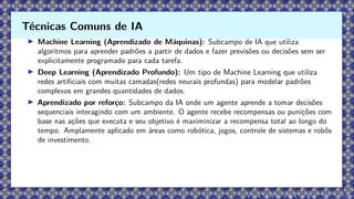 ▶ Machine Learning (Aprendizado de Máquinas): Subcampo de IA que utiliza
algoritmos para aprender padrões a partir de dados e fazer previsões ou decisões sem ser
explicitamente programado para cada tarefa.
▶ Deep Learning (Aprendizado Profundo): Um tipo de Machine Learning que utiliza
redes artificiais com muitas camadas(redes neurais profundas) para modelar padrões
complexos em grandes quantidades de dados.
▶ Aprendizado por reforço: Subcampo da IA onde um agente aprende a tomar decisões
sequenciais interagindo com um ambiente. O agente recebe recompensas ou punições com
base nas ações que executa e seu objetivo é maximinizar a recompensa total ao longo do
tempo. Amplamente aplicado em áreas como robótica, jogos, controle de sistemas e robôs
de investimento.
Técnicas Comuns de IA
 