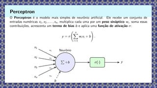 O Perceptron é o modelo mais simples de neurônio artificial. Ele recebe um conjunto de
entradas numéricas x1, x2, . . . , xn, multiplica cada uma por um peso sináptico wi , soma essas
contribuições, acrescenta um termo de bias b e aplica uma função de ativação σ:
y = σ
n
X
i=1
wi xi + b
!
.
x1
x2
x3
xn
P
+b
Neurônio
σ(·) y
b
w1
w2
w3
wn
Perceptron
 