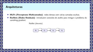 ▶ MLPs (Perceptrons Multicamadas): redes densas com várias camadas ocultas.
▶ ResNets (Redes Residuais): introduzem conexões de atalho para mitigar o problema do
vanishing gradient.
ResNet (discreto)
z0 z1 z2 z3
Arquiteturas
 