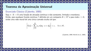Enunciado Clássico (Cybenko, 1989)
Seja σ : R → R uma função de ativação contínua e não constante, limitada e monótona.
Então, para qualquer função contínua f definida em um compacto K ⊂ Rn
e para todo ε > 0,
existe uma rede neural de uma única camada oculta tal que:
f (x) −
N
X
j=1
αj σ(wj · x + bj ) < ε, ∀x ∈ K.
(Cybenko, 1989; Hornik et al., 1989)
Teorema da Aproximação Universal
 