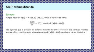 Exemplo
Função ReLU Se σ(u) = max(0, u) (ReLU), então a equação se torna:
dx(t)
dt
= W (t) max{0, A(t)x(t) + b(t)}.
Isso significa que a evolução do sistema depende de forma não linear das variáveis latentes:
apenas valores positivos após a transformação A(t)x(t) + b(t) contribuem para a dinâmica.
MLP exemplificando
 
