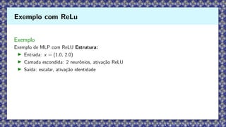 Exemplo
Exemplo de MLP com ReLU Estrutura:
▶ Entrada: x = (1.0, 2.0)
▶ Camada escondida: 2 neurônios, ativação ReLU
▶ Saída: escalar, ativação identidade
Exemplo com ReLu
 