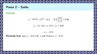 Exemplo
y = W (2)
h + b(2)
= [1.2 − 0.7]

0.0
1.1

+ 0.05
y = 1.2 · 0.0 + (−0.7) · 1.1 + 0.05
y = −0.72
Resultado final: para x = (1.0, 2.0), a rede retorna y ≈ −0.72.
Passo 2 – Saída
 