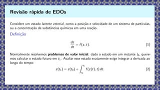 Considere um estado latente vetorial, como a posição e velocidade de um sistema de partículas,
ou a concentração de substâncias químicas em uma reação.
Definição
dz
dt
= f (z, t). (1)
Normalmente resolvemos problemas de valor inicial: dado o estado em um instante t0, quere-
mos calcular o estado futuro em t1. Avaliar esse estado exatamente exige integrar a derivada ao
longo do tempo:
z(t1) = z(t0) +
Z t1
t0
f (z(t), t) dt. (2)
Revisão rápida de EDOs
 