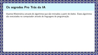 Usamos Matemática através de algoritmos que são treinados a partir de dados. Esses algoritmos
são executados no computador através de linguagens de programação.
Os segredos Pro Trás da IA
 