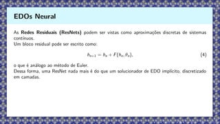 As Redes Residuais (ResNets) podem ser vistas como aproximações discretas de sistemas
contínuos.
Um bloco residual pode ser escrito como:
hn+1 = hn + F(hn, θn), (4)
o que é análogo ao método de Euler.
Dessa forma, uma ResNet nada mais é do que um solucionador de EDO implícito, discretizado
em camadas.
EDOs Neural
 