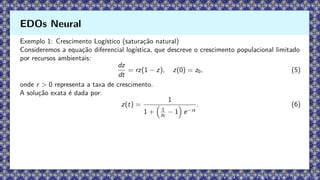 Exemplo 1: Crescimento Logístico (saturação natural)
Consideremos a equação diferencial logística, que descreve o crescimento populacional limitado
por recursos ambientais:
dz
dt
= rz(1 − z), z(0) = z0, (5)
onde r  0 representa a taxa de crescimento.
A solução exata é dada por:
z(t) =
1
1 +

1
z0
− 1

e−rt
. (6)
EDOs Neural
 