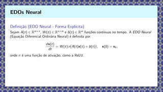 Definição (EDO Neural - Forma Explícita)
Sejam A(t) ∈ Rm×n
, W (t) ∈ Rn×m
e b(t) ∈ Rm
funções contínuas no tempo. A EDO Neural
(Equação Diferencial Ordinária Neural) é definida por:
dx(t)
dt
= W (t) σ A(t)x(t) + b(t)

, x(0) = x0,
onde σ é uma função de ativação, como a ReLU.
EDOs Neural
 