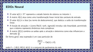 ▶ O vetor x(t) ∈ Rn
representa o estado latente do sistema no instante t.
▶ A matriz A(t) atua como uma transformação linear inicial das variáveis de entrada.
▶ O vetor b(t) é o bias (ou termo de deslocamento), que desloca a saída da transformação
linear.
▶ A função de ativação σ (como ReLU, tanh, sigmoid) introduz não linearidade, permitindo
que o sistema represente dinâmicas mais complexas.
▶ A matriz W (t) combina as saídas após a ativação e determina como elas influenciam a
derivada dx
dt .
De forma geral, esta expressão é um caso particular de
dx(t)
dt
= f (x(t), t, θ),
onde θ = {A(t), W (t), b(t)} é o conjunto de parâmetros da rede.
EDOs Neural
 