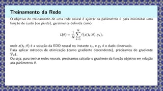 O objetivo do treinamento de uma rede neural é ajustar os parâmetros θ para minimizar uma
função de custo (ou perda), geralmente definida como
L(θ) =
1
N
N
X
k=1
ℓ z(tk ; θ), yk

,
onde z(tk ; θ) é a solução da EDO neural no instante tk , e yk é o dado observado.
Para aplicar métodos de otimização (como gradiente descendente), precisamos do gradiente
∇θL.
Ou seja, para treinar redes neurais, precisamos calcular o gradiente da função objetivo em relação
aos parâmetros θ.
Treinamento da Rede
 