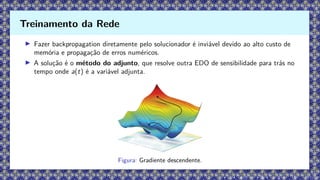 ▶ Fazer backpropagation diretamente pelo solucionador é inviável devido ao alto custo de
memória e propagação de erros numéricos.
▶ A solução é o método do adjunto, que resolve outra EDO de sensibilidade para trás no
tempo onde a(t) é a variável adjunta.
Figura: Gradiente descendente.
Treinamento da Rede
 
