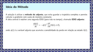 A solução é utilizar o método do adjunto, que evita guardar a trajetória completa e permite
calcular o gradiente com custo de memória constante.
A ideia central é resolver uma segunda EDO (para trás no tempo), chamada EDO adjunta:
da(t)
dt
= −a(t)⊤ ∂F
∂h
(h(t), t, θ),
onde a(t) é a variável adjunta que acumula a sensibilidade da perda em relação ao estado h(t).
Ideia do Método
 