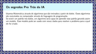 Usamos Matemática através de algoritmos que são treinados a partir de dados. Esses algoritmos
são executados no computador através de linguagens de programação.
Se existir um padrão nos dados, um algoritmo será capaz de aprender esse padrão gerando assim
um modelo. Esse modelo pode ser usado com novoc dados para resolver o problema para o qual
ele foi criado.
Os segredos Pro Trás da IA
 
