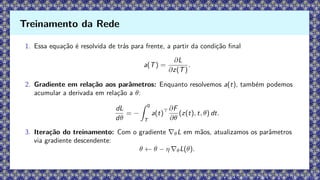 1. Essa equação é resolvida de trás para frente, a partir da condição final
a(T) =
∂L
∂z(T)
.
2. Gradiente em relação aos parâmetros: Enquanto resolvemos a(t), também podemos
acumular a derivada em relação a θ:
dL
dθ
= −
Z 0
T
a(t)⊤ ∂F
∂θ
(z(t), t, θ) dt.
3. Iteração do treinamento: Com o gradiente ∇θL em mãos, atualizamos os parâmetros
via gradiente descendente:
θ ← θ − η ∇θL(θ).
Treinamento da Rede
 