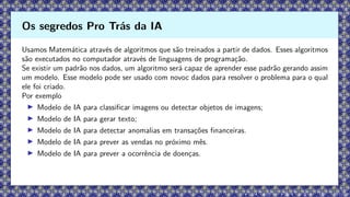Usamos Matemática através de algoritmos que são treinados a partir de dados. Esses algoritmos
são executados no computador através de linguagens de programação.
Se existir um padrão nos dados, um algoritmo será capaz de aprender esse padrão gerando assim
um modelo. Esse modelo pode ser usado com novoc dados para resolver o problema para o qual
ele foi criado.
Por exemplo
▶ Modelo de IA para classificar imagens ou detectar objetos de imagens;
▶ Modelo de IA para gerar texto;
▶ Modelo de IA para detectar anomalias em transações financeiras.
▶ Modelo de IA para prever as vendas no próximo mês.
▶ Modelo de IA para prever a ocorrência de doenças.
Os segredos Pro Trás da IA
 