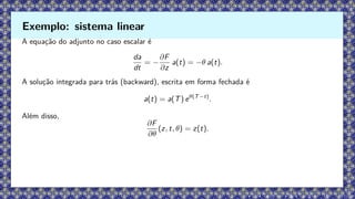 A equação do adjunto no caso escalar é
da
dt
= −
∂F
∂z
a(t) = −θ a(t).
A solução integrada para trás (backward), escrita em forma fechada é
a(t) = a(T) eθ(T−t)
.
Além disso,
∂F
∂θ
(z, t, θ) = z(t).
Exemplo: sistema linear
 
