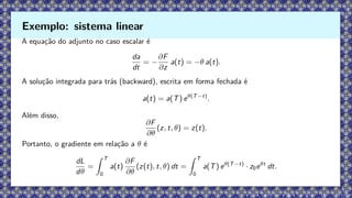 A equação do adjunto no caso escalar é
da
dt
= −
∂F
∂z
a(t) = −θ a(t).
A solução integrada para trás (backward), escrita em forma fechada é
a(t) = a(T) eθ(T−t)
.
Além disso,
∂F
∂θ
(z, t, θ) = z(t).
Portanto, o gradiente em relação a θ é
dL
dθ
=
Z T
0
a(t)
∂F
∂θ
(z(t), t, θ) dt =
Z T
0
a(T) eθ(T−t)
· z0eθt
dt.
Exemplo: sistema linear
 