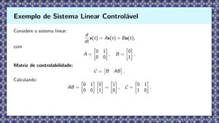 Considere o sistema linear:
d
dt
x(t) = Ax(t) + Bu(t),
com
A =

0 1
0 0

, B =

0
1

.
Matriz de controlabilidade:
C =

B AB

.
Calculando:
AB =

0 1
0 0
 
0
1

=

1
0

, C =

0 1
1 0

.
Exemplo de Sistema Linear Controlável
 