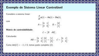 Considere o sistema linear:
d
dt
x(t) = Ax(t) + Bu(t),
com
A =

0 1
0 0

, B =

0
1

.
Matriz de controlabilidade:
C =

B AB

.
Calculando:
AB =

0 1
0 0
 
0
1

=

1
0

, C =

0 1
1 0

.
Como det(C) = −1 ̸= 0, temos posto completo (2).
Exemplo de Sistema Linear Controlável
 