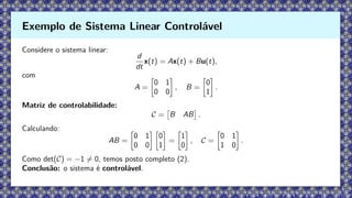Considere o sistema linear:
d
dt
x(t) = Ax(t) + Bu(t),
com
A =

0 1
0 0

, B =

0
1

.
Matriz de controlabilidade:
C =

B AB

.
Calculando:
AB =

0 1
0 0
 
0
1

=

1
0

, C =

0 1
1 0

.
Como det(C) = −1 ̸= 0, temos posto completo (2).
Conclusão: o sistema é controlável.
Exemplo de Sistema Linear Controlável
 