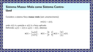 Considere o sistema físico massa–mola (sem amortecimento):
mẍ(t) = u(t),
onde x(t) é a posição e u(t) é a força aplicada.
Definindo x1(t) = x(t) e x2(t) = ẋ(t), obtemos:
x(t) =

x1(t)
x2(t)

, ẋ(t) =

0 1
0 0

x(t) +

0
1
m

u(t).
Sistema Massa–Mola como Sistema Contro-
lável
 