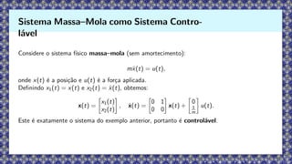 Considere o sistema físico massa–mola (sem amortecimento):
mẍ(t) = u(t),
onde x(t) é a posição e u(t) é a força aplicada.
Definindo x1(t) = x(t) e x2(t) = ẋ(t), obtemos:
x(t) =

x1(t)
x2(t)

, ẋ(t) =

0 1
0 0

x(t) +

0
1
m

u(t).
Este é exatamente o sistema do exemplo anterior, portanto é controlável.
Sistema Massa–Mola como Sistema Contro-
lável
 