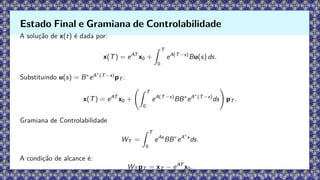 A solução de x(t) é dada por:
x(T) = eAT
x0 +
Z T
0
eA(T−s)
Bu(s) ds.
Substituindo u(s) = B∗
eA∗
(T−s)
pT :
x(T) = eAT
x0 +
Z T
0
eA(T−s)
BB∗
eA∗
(T−s)
ds
!
pT .
Gramiana de Controlabilidade
WT =
Z T
0
eAs
BB∗
eA∗
s
ds.
A condição de alcance é:
WT pT = xT − eAT
x0.
Estado Final e Gramiana de Controlabilidade
 