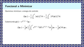 Queremos minimizar a energia do controle:
J(pT ) =
1
2
Z T
0
∥u(t)∥2
dt =
1
2
Z T
0
∥B∗
p(t)∥2
dt.
Substituindo p(t) = eA∗
(T−t)
pT :
J(pT ) =
1
2
p⊤
T
Z T
0
eA(T−s)
BB∗
eA∗
(T−s)
ds
!
pT =
1
2
p⊤
T WT pT .
Funcional a Minimizar
 