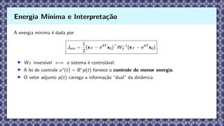 A energia mínima é dada por:
Jmin =
1
2
(xT − eAT
x0)⊤
W −1
T (xT − eAT
x0) .
▶ WT inversível ⇐⇒ o sistema é controlável.
▶ A lei de controle u∗
(t) = B∗
p(t) fornece o controle de menor energia.
▶ O vetor adjunto p(t) carrega a informação “dual” da dinâmica.
Energia Mínima e Interpretação
 