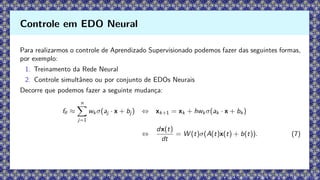 Para realizarmos o controle de Aprendizado Supervisionado podemos fazer das seguintes formas,
por exemplo:
1. Treinamento da Rede Neural
2. Controle simultâneo ou por conjunto de EDOs Neurais
Decorre que podemos fazer a seguinte mudança:
fθ ≈
n
X
j=1
wk σ(aj · x + bj ) ⇔ xk+1 = xk + hwk σ(ak · x + bk )
⇔
dx(t)
dt
= W (t)σ(A(t)x(t) + b(t)). (7)
Controle em EDO Neural
 