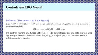 Definição (Treinamento da Rede Neural)
Seja f : Rn
× Rm
× [0, T] → Rn
um campo vetorial contínuo e Lipschitz em x, e considere o
sistema controlado
ẋ(t) = f (x(t), u(t), t), x(0) = x0.
Um controle neural é uma função u(t) = hθ(x(t), t) parametrizada por uma rede neural, e uma
aproximação neural da dinâmica é uma função gγ(x, u, t) tal que gγ ≈ f quando a rede é
suficientemente expressiva.
Controle em EDO Neural
 