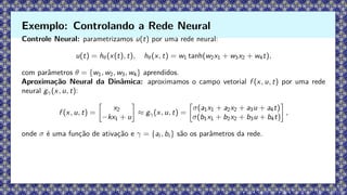 Controle Neural: parametrizamos u(t) por uma rede neural:
u(t) = hθ(x(t), t), hθ(x, t) = w1 tanh(w2x1 + w3x2 + w4t),
com parâmetros θ = {w1, w2, w3, w4} aprendidos.
Aproximação Neural da Dinâmica: aproximamos o campo vetorial f (x, u, t) por uma rede
neural gγ(x, u, t):
f (x, u, t) =

x2
−kx1 + u

≈ gγ(x, u, t) =

σ(a1x1 + a2x2 + a3u + a4t)
σ(b1x1 + b2x2 + b3u + b4t)

,
onde σ é uma função de ativação e γ = {ai , bi } são os parâmetros da rede.
Exemplo: Controlando a Rede Neural
 