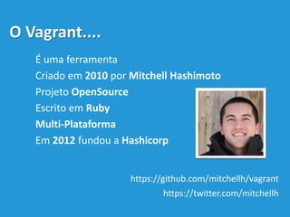 O Vagrant....
É uma ferramenta
Criado em 2010 por Mitchell Hashimoto
Projeto OpenSource
Escrito em Ruby
Multi-Plataforma
Em 2012 fundou a Hashicorp
https://github.com/mitchellh/vagrant
https://twitter.com/mitchellh
 