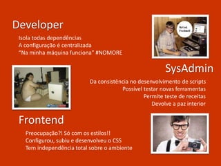Developer
SysAdmin
Frontend
Isola todas dependências
A configuração é centralizada
“Na minha máquina funciona” #NOMORE
Da consistência no desenvolvimento de scripts
Possível testar novas ferramentas
Permite teste de receitas
Devolve a paz interior
Preocupação?! Só com os estilos!!
Configurou, subiu e desenvolveu o CSS
Tem independência total sobre o ambiente
 
