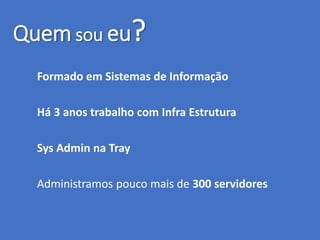 Quem sou eu?
Formado em Sistemas de Informação
Há 3 anos trabalho com Infra Estrutura
Sys Admin na Tray
Administramos pouco mais de 300 servidores
 