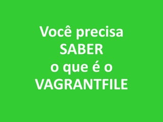 Você precisa
SABER
o que é o
VAGRANTFILE
 