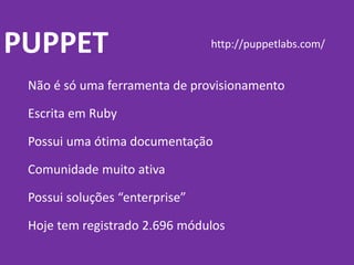 PUPPET
Não é só uma ferramenta de provisionamento
Escrita em Ruby
Possui uma ótima documentação
Comunidade muito ativa
Possui soluções “enterprise”
Hoje tem registrado 2.696 módulos
http://puppetlabs.com/
 