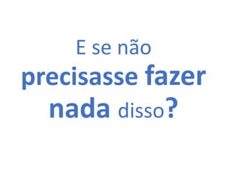 E se não
precisasse fazer
nada disso?
 