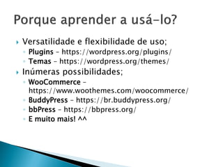  Versatilidade e flexibilidade de uso;
◦ Plugins – https://wordpress.org/plugins/
◦ Temas – https://wordpress.org/themes/
 Inúmeras possibilidades;
◦ WooCommerce –
https://www.woothemes.com/woocommerce/
◦ BuddyPress – https://br.buddypress.org/
◦ bbPress – https://bbpress.org/
◦ E muito mais! ^^
 
