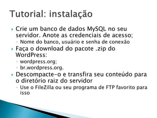  Crie um banco de dados MySQL no seu
servidor. Anote as credenciais de acesso;
◦ Nome do banco, usuário e senha de conexão
 Faça o download do pacote .zip do
WordPress:
◦ wordpress.org;
◦ br.wordpress.org.
 Descompacte-o e transfira seu conteúdo para
o diretório raiz do servidor
◦ Use o FileZilla ou seu programa de FTP favorito para
isso
 