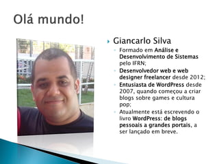  Giancarlo Silva
◦ Formado em Análise e
Desenvolvimento de Sistemas
pelo IFRN;
◦ Desenvolvedor web e web
designer freelancer desde 2012;
◦ Entusiasta de WordPress desde
2007, quando começou a criar
blogs sobre games e cultura
pop;
◦ Atualmente está escrevendo o
livro WordPress: de blogs
pessoais a grandes portais, a
ser lançado em breve.
 