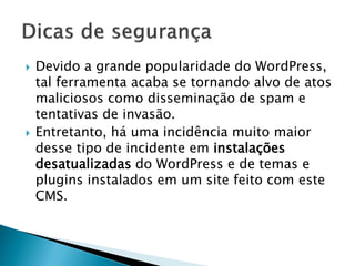 Devido a grande popularidade do WordPress,
tal ferramenta acaba se tornando alvo de atos
maliciosos como disseminação de spam e
tentativas de invasão.
 Entretanto, há uma incidência muito maior
desse tipo de incidente em instalações
desatualizadas do WordPress e de temas e
plugins instalados em um site feito com este
CMS.
 