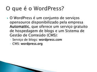  O WordPress é um conjunto de serviços
opensource disponibilizado pela empresa
Automattic, que oferece um serviço gratuito
de hospedagem de blogs e um Sistema de
Gestão de Conteúdo (CMS):
◦ Serviço de blogs: wordpress.com
◦ CMS: wordpress.org
 