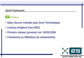 Zend Framework



➔
    Open Source mantido pela Zend Technologies
➔
    Licença amigável (new BSD)
➔
    Primeira release (preview) em 18/04/2006
➔
    Framework ou Biblioteca de componentes
 