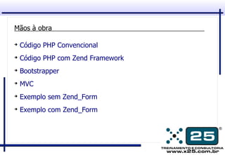 Mãos à obra

➔
    Código PHP Convencional
➔
    Código PHP com Zend Framework
➔
    Bootstrapper
➔
    MVC
➔
    Exemplo sem Zend_Form
➔
    Exemplo com Zend_Form
 
