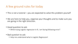 A few ground rules for today
• This is not a tutorial – you are expected to solve this problem yourself
• We are here to help you, organize your thoughts and to make sure you
are going in the right direction.
• Good question to ask:
• While trying Logistic regression in R, I am facing following error?
• Bad question to ask:
• Help me understand what is Logistic Regression!
 