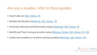 Are you a newbie, refer to these guides:
• Import data set (SAS, Python, R)
• Variable identification (Methods, SAS, Python, R)
• Univariate, Bivariate and Multivariate analysis (Methods, SAS, Python, R)
• Identify and Treat missing and outlier values (Missing, Outlier, SAS, Python, R1, R2)
• Create new variables or transform existing variables (Methods, SAS, Python, R1)
 